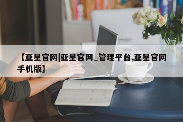 亚星网址 亚星娱乐【亚星官网|亚星官网_管理平台,亚星官网手机版】