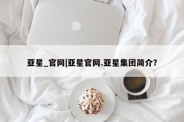 亚星网址 亚星娱乐亚星_官网|亚星官网.亚星集团简介？
