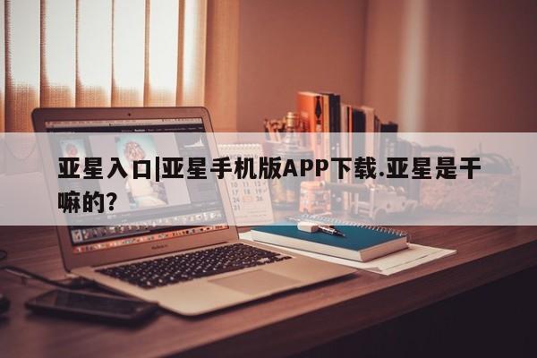 亚星网址 亚星娱乐亚星入口|亚星手机版APP下载.亚星是干嘛的？