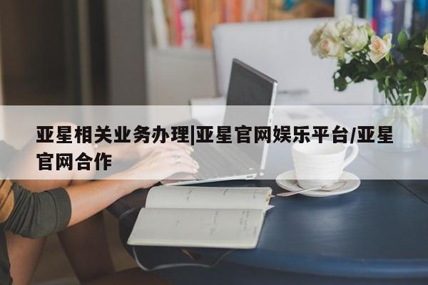 亚星网址 亚星娱乐亚星相关业务办理|亚星官网娱乐平台/亚星官网合作
