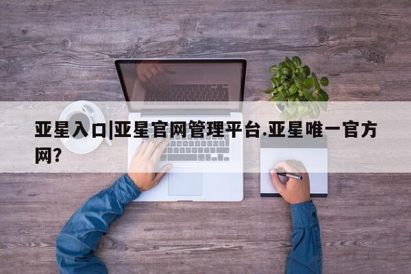 亚星网址 亚星娱乐亚星入口|亚星官网管理平台.亚星唯一官方网？