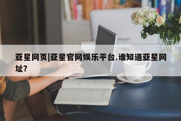 亚星网址 亚星娱乐亚星网页|亚星官网娱乐平台.谁知道亚星网址？