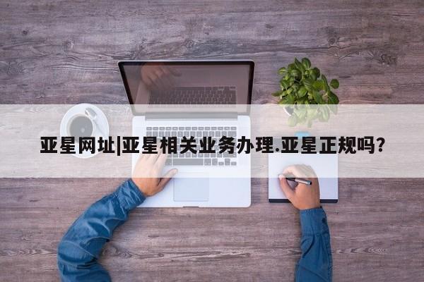 亚星网址 亚星娱乐亚星网址|亚星相关业务办理.亚星正规吗？