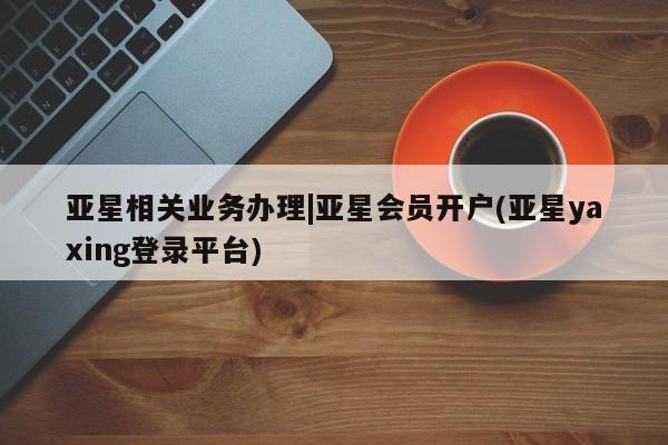 亚星网址 亚星娱乐亚星相关业务办理|亚星会员开户(亚星yaxing登录平台)