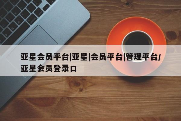 亚星网址 亚星娱乐亚星会员平台|亚星|会员平台|管理平台/亚星会员登录口