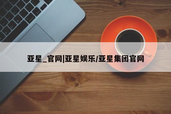 亚星网址 亚星娱乐亚星_官网|亚星娱乐/亚星集团官网