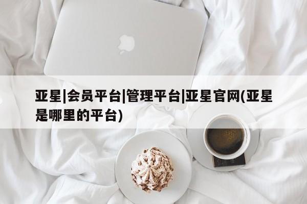 亚星网址 亚星娱乐亚星|会员平台|管理平台|亚星官网(亚星是哪里的平台)