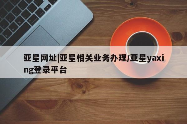 亚星网址 亚星娱乐亚星网址|亚星相关业务办理/亚星yaxing登录平台