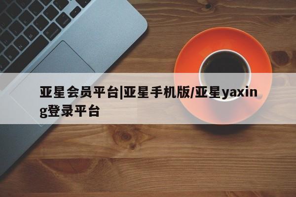 亚星网址 亚星娱乐亚星会员平台|亚星手机版/亚星yaxing登录平台